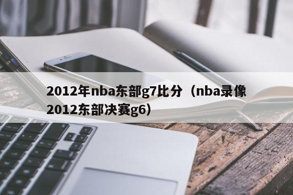 2012年nba东部g7比分（nba录像2012东部决赛g6）