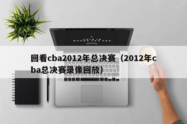 回看cba2012年总决赛（2012年cba总决赛录像回放）