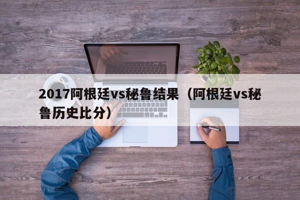 2017阿根廷vs秘鲁结果（阿根廷vs秘鲁历史比分）