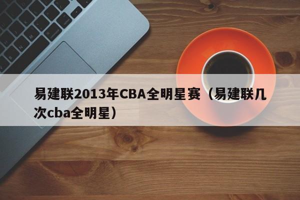 易建联2013年CBA全明星赛（易建联几次cba全明星）