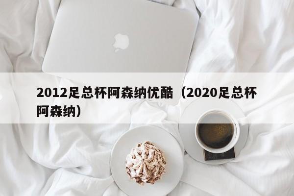 2012足总杯阿森纳优酷（2020足总杯阿森纳）