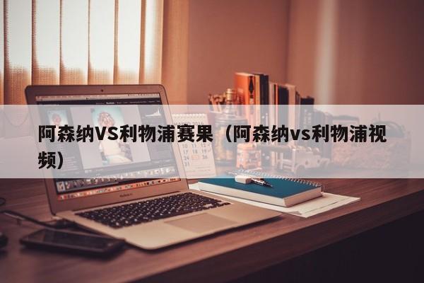 阿森纳VS利物浦赛果（阿森纳vs利物浦视频）