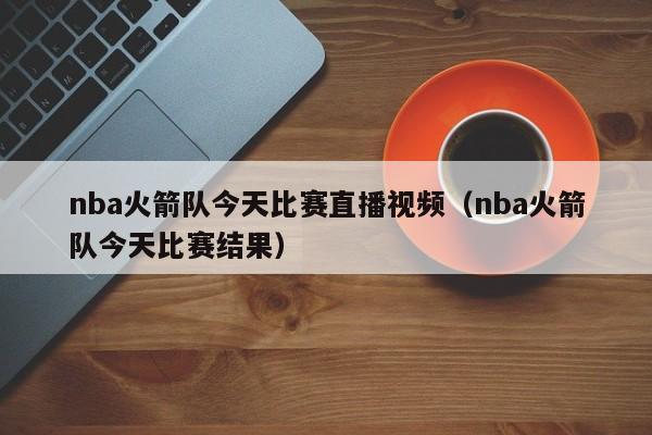 nba火箭队今天比赛直播视频（nba火箭队今天比赛结果）