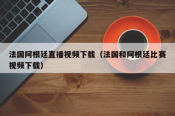 法国阿根廷直播视频下载（法国和阿根廷比赛视频下载）