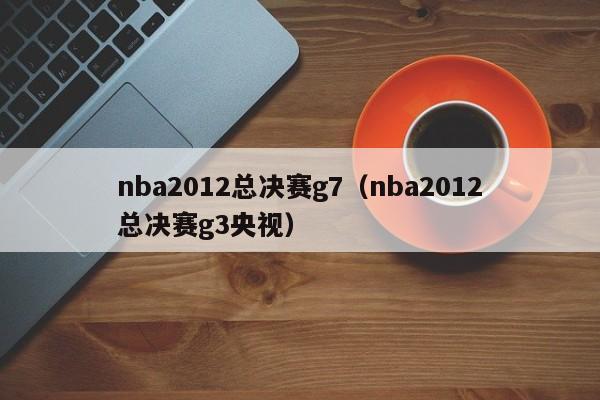 nba2012总决赛g7（nba2012总决赛g3央视）