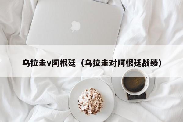 乌拉圭v阿根廷（乌拉圭对阿根廷战绩）