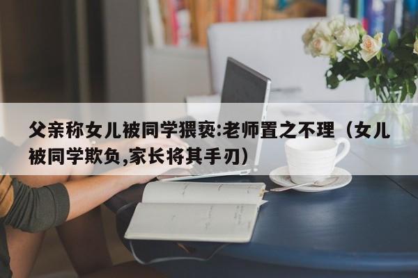 父亲称女儿被同学猥亵:老师置之不理（女儿被同学欺负,家长将其手刃）