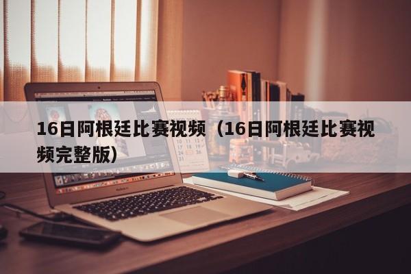 16日阿根廷比赛视频（16日阿根廷比赛视频完整版）