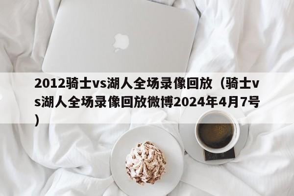 2012骑士vs湖人全场录像回放（骑士vs湖人全场录像回放微博2024年4月7号）