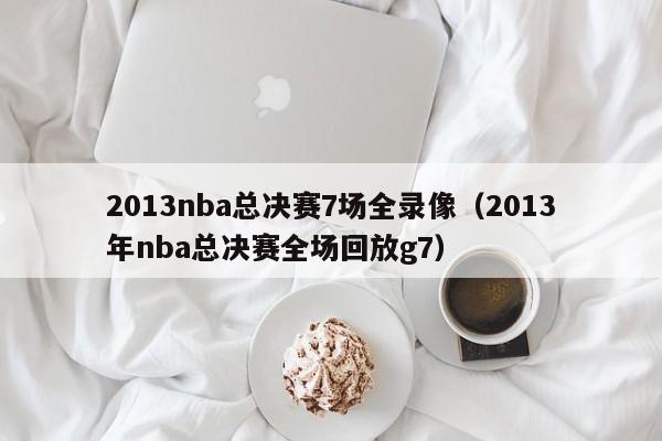 2013nba总决赛7场全录像（2013年nba总决赛全场回放g7）