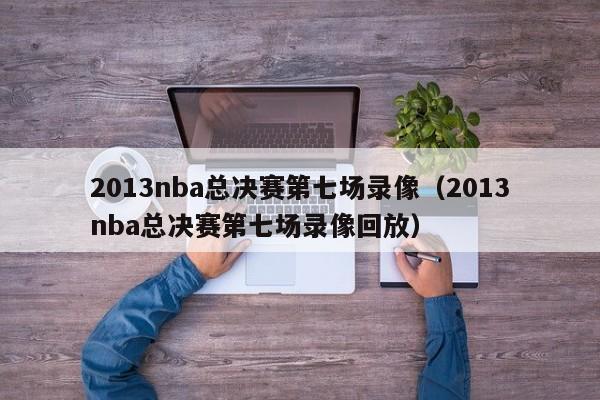 2013nba总决赛第七场录像（2013nba总决赛第七场录像回放）