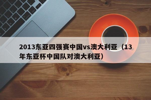 2013东亚四强赛中国vs澳大利亚（13年东亚杯中国队对澳大利亚）