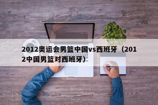 2012奥运会男篮中国vs西班牙（2012中国男篮对西班牙）