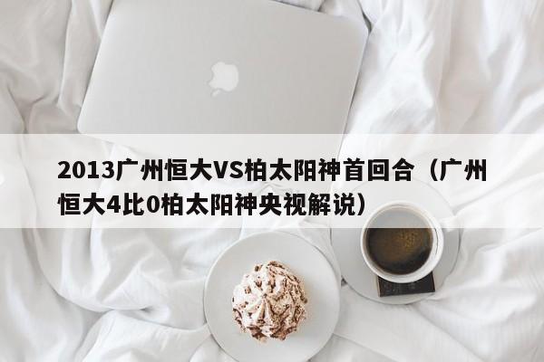 2013广州恒大VS柏太阳神首回合（广州恒大4比0柏太阳神央视解说）