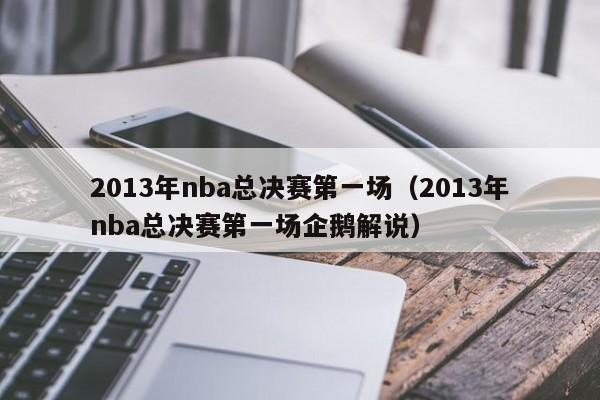 2013年nba总决赛第一场（2013年nba总决赛第一场企鹅解说）