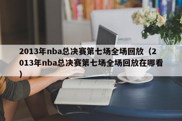 2013年nba总决赛第七场全场回放（2013年nba总决赛第七场全场回放在哪看）