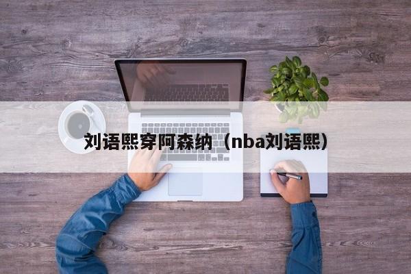 刘语熙穿阿森纳（nba刘语熙）