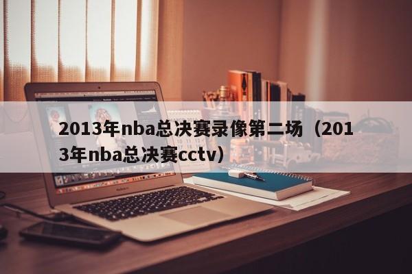 2013年nba总决赛录像第二场（2013年nba总决赛cctv）