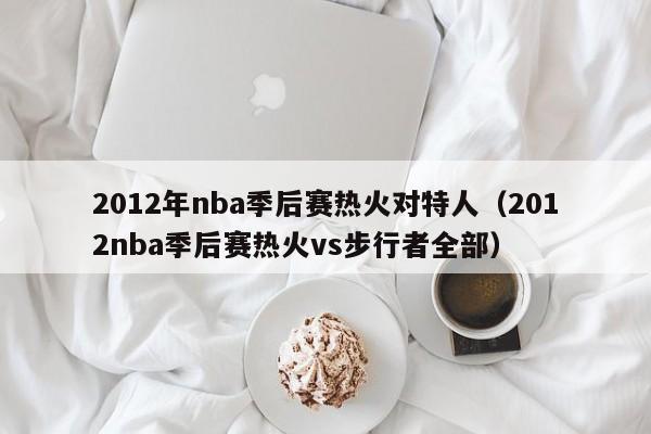 2012年nba季后赛热火对特人（2012nba季后赛热火vs步行者全部）