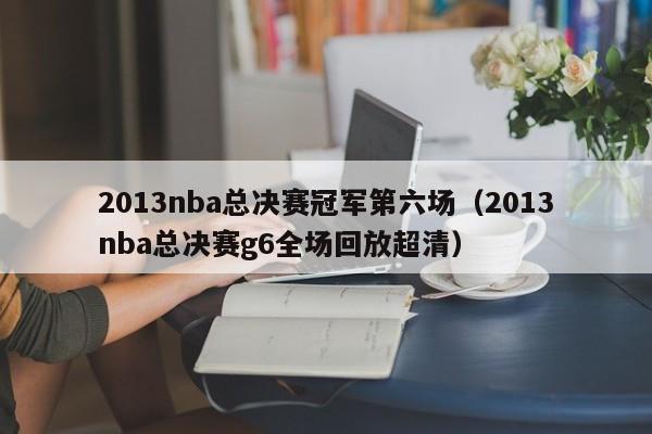 2013nba总决赛冠军第六场（2013nba总决赛g6全场回放超清）