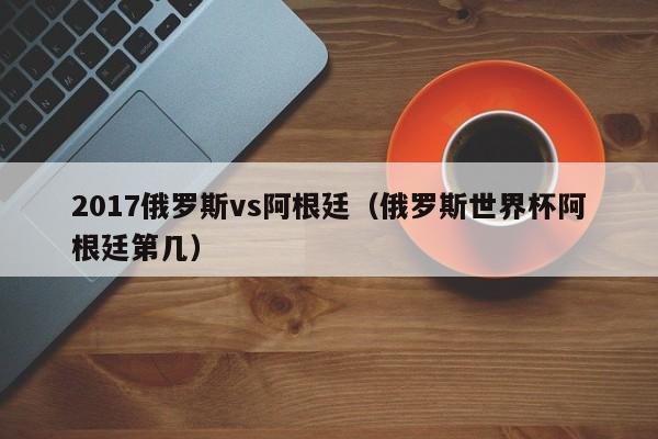 2017俄罗斯vs阿根廷（俄罗斯世界杯阿根廷第几）