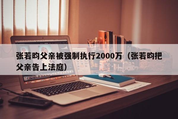 张若昀父亲被强制执行2000万（张若昀把父亲告上法庭）