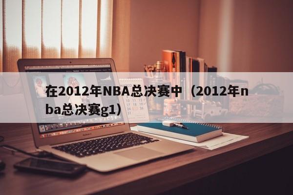 在2012年NBA总决赛中（2012年nba总决赛g1）