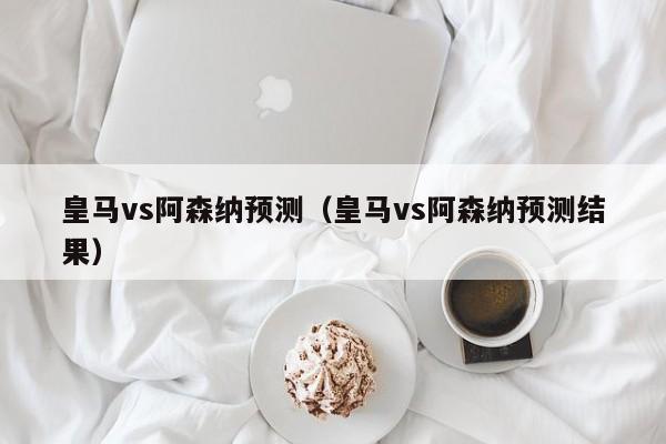 皇马vs阿森纳预测（皇马vs阿森纳预测结果）