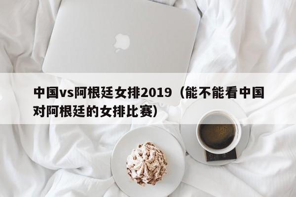 中国vs阿根廷女排2019（能不能看中国对阿根廷的女排比赛）