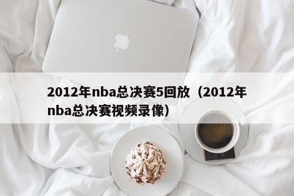 2012年nba总决赛5回放（2012年nba总决赛视频录像）