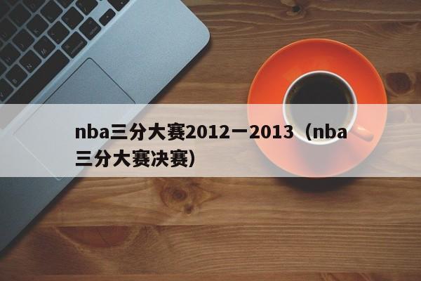 nba三分大赛2012一2013（nba三分大赛决赛）