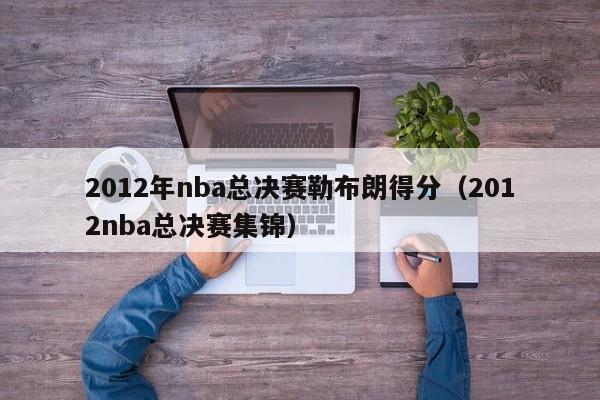 2012年nba总决赛勒布朗得分（2012nba总决赛集锦）