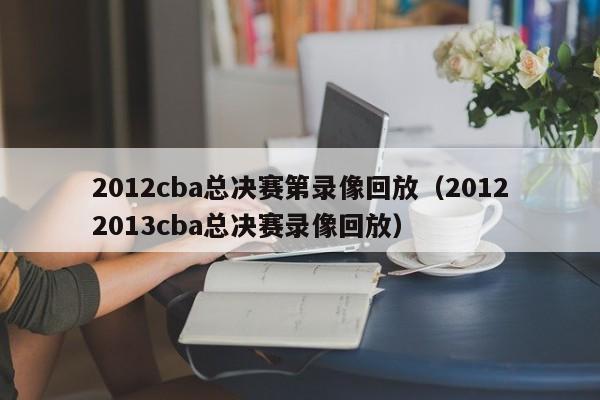 2012cba总决赛第录像回放（20122013cba总决赛录像回放）