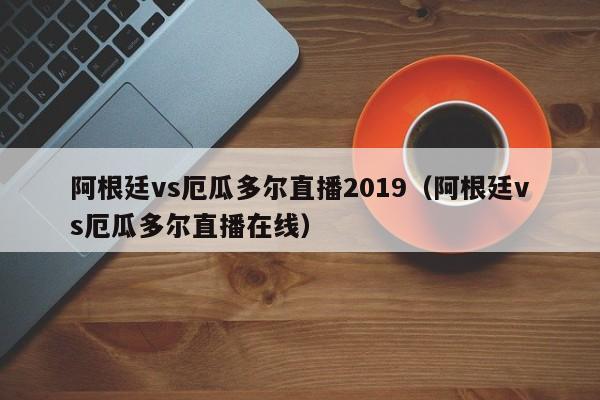 阿根廷vs厄瓜多尔直播2019（阿根廷vs厄瓜多尔直播在线）