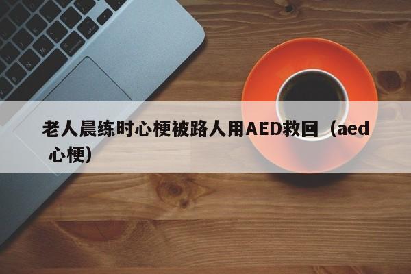 老人晨练时心梗被路人用AED救回（aed 心梗）