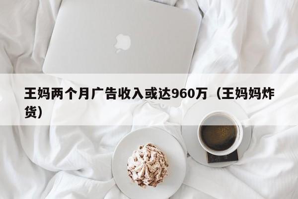 王妈两个月广告收入或达960万（王妈妈炸货）