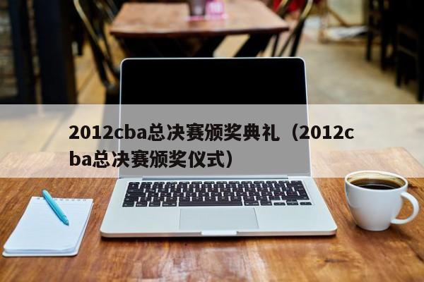 2012cba总决赛颁奖典礼（2012cba总决赛颁奖仪式）