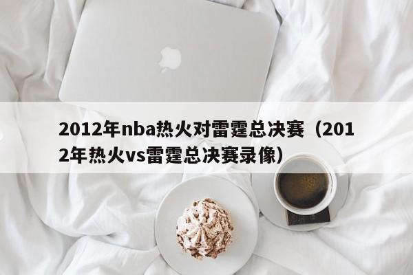 2012年nba热火对雷霆总决赛（2012年热火vs雷霆总决赛录像）