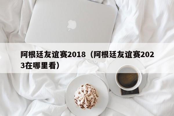 阿根廷友谊赛2018（阿根廷友谊赛2023在哪里看）