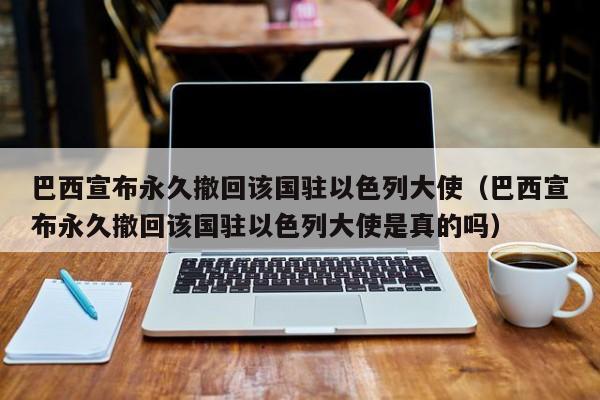 巴西宣布永久撤回该国驻以色列大使（巴西宣布永久撤回该国驻以色列大使是真的吗）