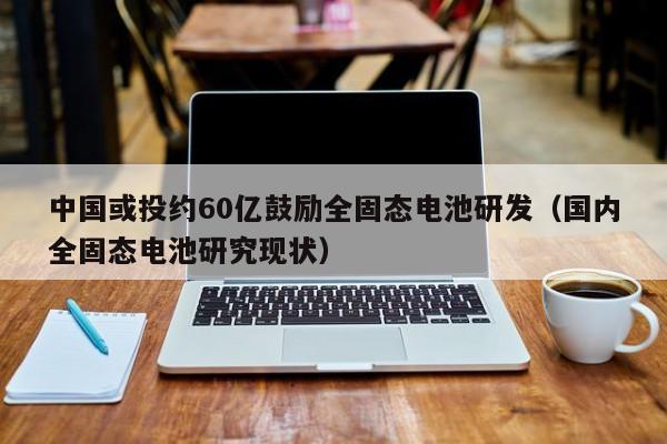 中国或投约60亿鼓励全固态电池研发（国内全固态电池研究现状）