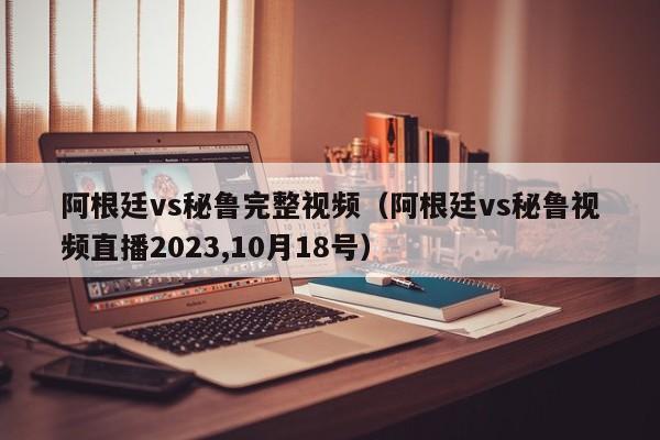 阿根廷vs秘鲁完整视频（阿根廷vs秘鲁视频直播2023,10月18号）