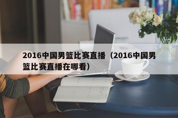 2016中国男篮比赛直播（2016中国男篮比赛直播在哪看）