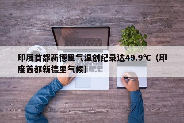 印度首都新德里气温创纪录达49.9℃（印度首都新德里气候）