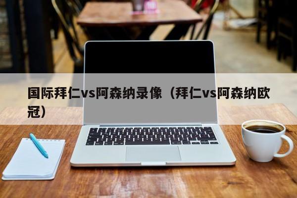 国际拜仁vs阿森纳录像（拜仁vs阿森纳欧冠）