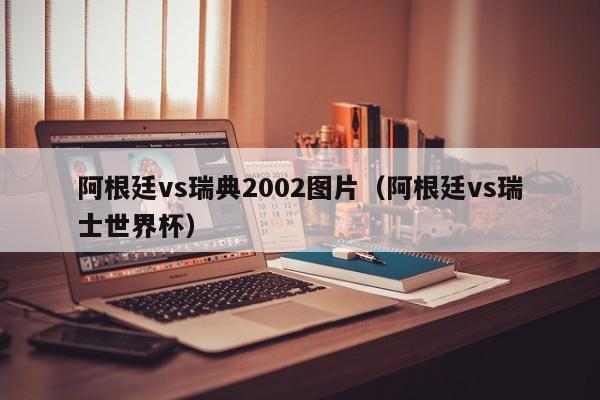 阿根廷vs瑞典2002图片（阿根廷vs瑞士世界杯）