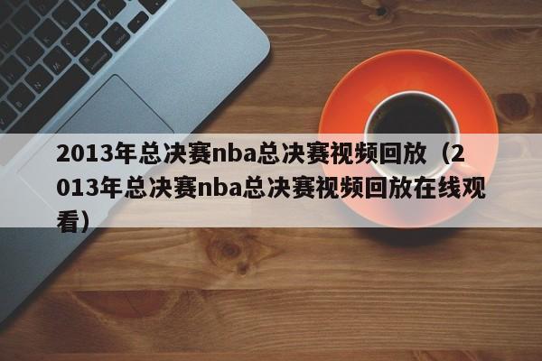 2013年总决赛nba总决赛视频回放（2013年总决赛nba总决赛视频回放在线观看）