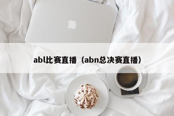 abl比赛直播（abn总决赛直播）