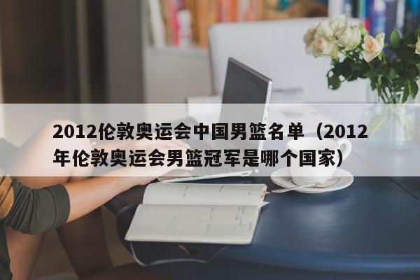 2012伦敦奥运会中国男篮名单（2012年伦敦奥运会男篮冠军是哪个国家）