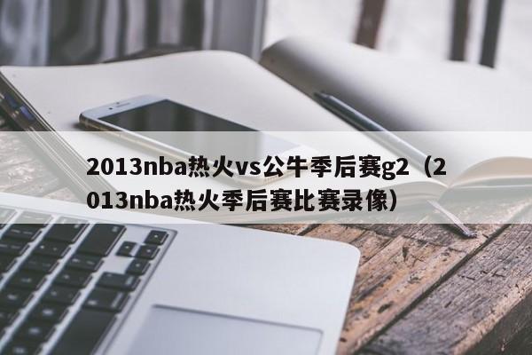 2013nba热火vs公牛季后赛g2（2013nba热火季后赛比赛录像）